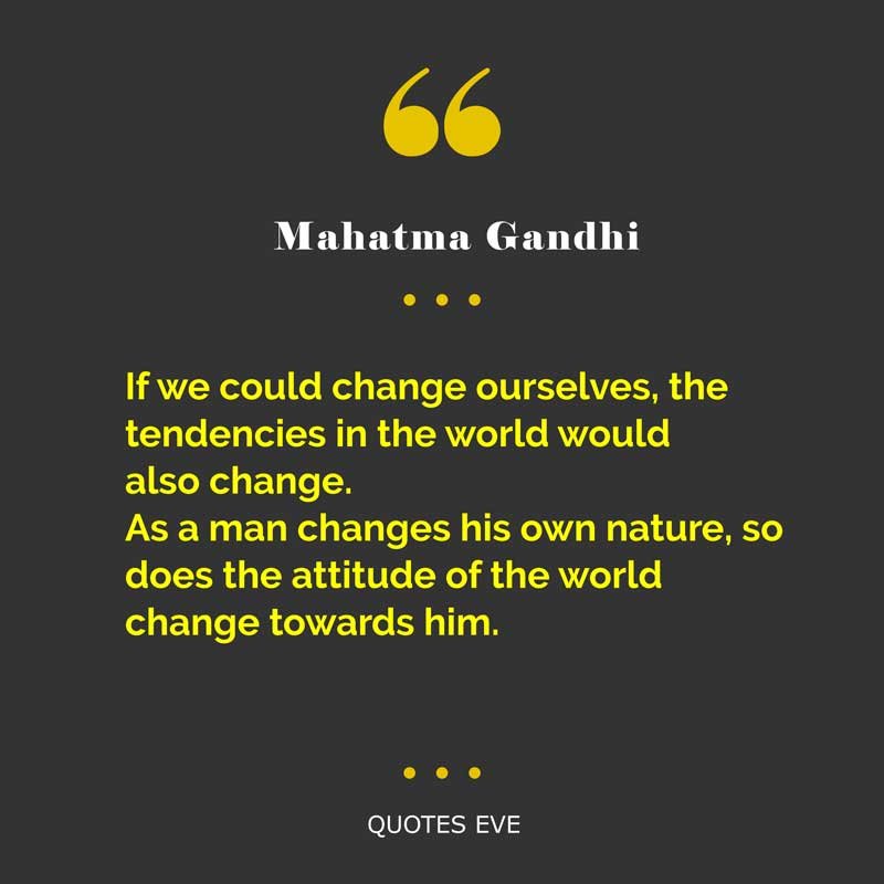 If we could change ourselves, the tendencies in the world would also change. As a man changes his own nature, so does the attitude of the world change towards him.