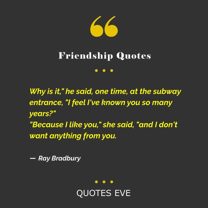 Why is it," he said, one time, at the subway entrance, "I feel I've known you so many years?"
"Because I like you," she said, "and I don't want anything from you.”
― Ray Bradbury, Fahrenheit 451