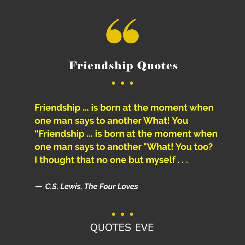 Friendship ... is born at the moment when one man says to another What! You
“Friendship ... is born at the moment when one man says to another "What! You too? I thought that no one but myself . . .”
― C.S. Lewis, The Four Loves
